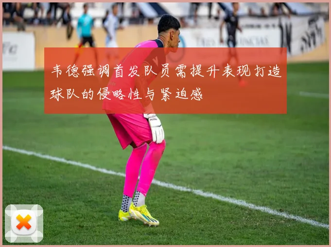 韦德强调首发队员需提升表现打造球队的侵略性与紧迫感