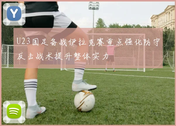 U23国足备战伊拉克赛重点强化防守反击战术提升整体实力