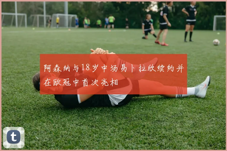 阿森纳与18岁中场易卜拉欣续约并在欧冠中首次亮相