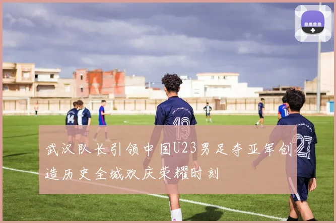 武汉队长引领中国U23男足夺亚军创造历史全城欢庆荣耀时刻