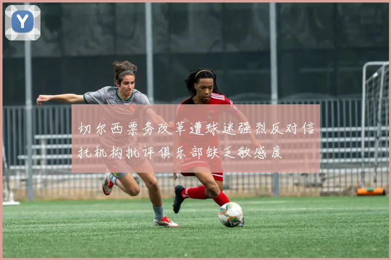 切尔西票务改革遭球迷强烈反对信托机构批评俱乐部缺乏敏感度