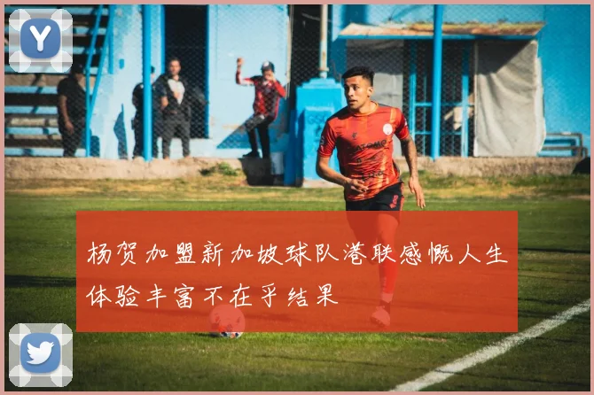 杨贺加盟新加坡球队港联感慨人生体验丰富不在乎结果
