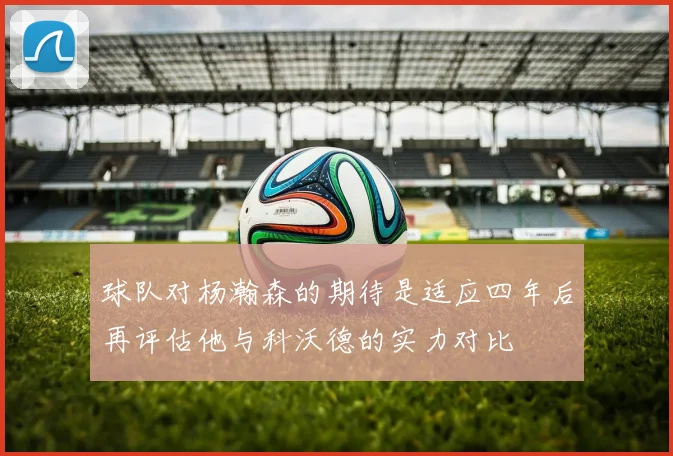 球队对杨瀚森的期待是适应四年后再评估他与科沃德的实力对比