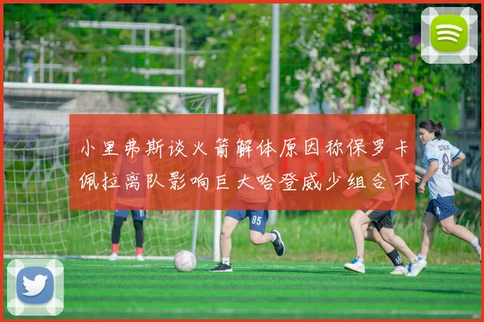 小里弗斯谈火箭解体原因称保罗卡佩拉离队影响巨大哈登威少组合不和谐