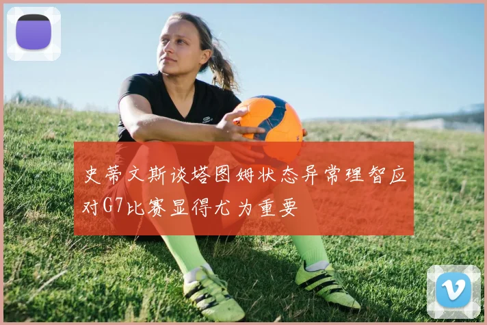 史蒂文斯谈塔图姆状态异常理智应对G7比赛显得尤为重要